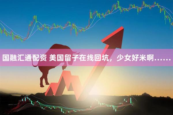 国融汇通配资 美国留子在线回坑，少女好米啊……