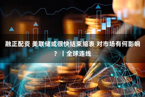 融正配资 美联储或很快结束缩表 对市场有何影响?丨全球连线