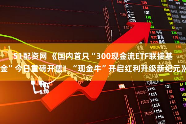 51配资网 《国内首只“300现金流ETF联接基金”今日重磅开售！“现金牛”开启红利升级新纪元》