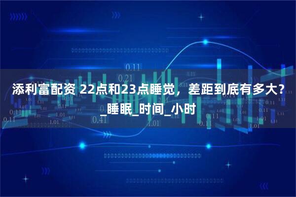 添利富配资 22点和23点睡觉，差距到底有多大？_睡眠_时间_小时