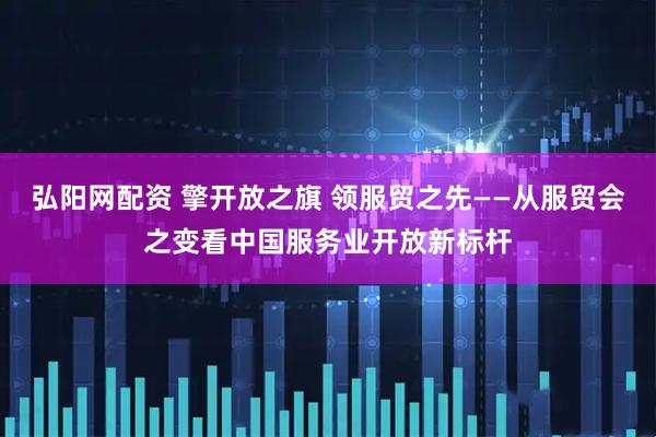 弘阳网配资 擎开放之旗 领服贸之先——从服贸会之变看中国服务业开放新标杆