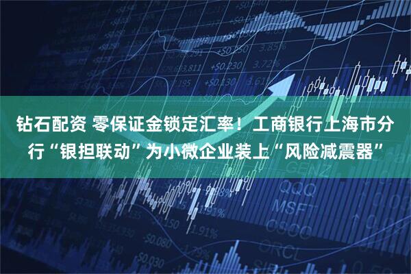 钻石配资 零保证金锁定汇率！工商银行上海市分行“银担联动”为小微企业装上“风险减震器”