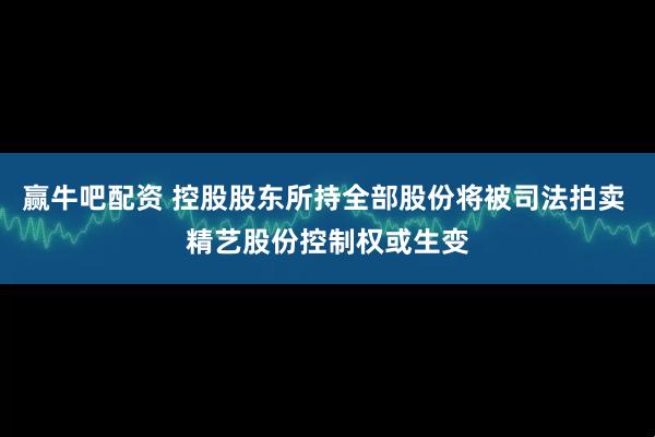 赢牛吧配资 控股股东所持全部股份将被司法拍卖 精艺股份控制权或生变