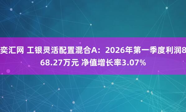 奕汇网 工银灵活配置混合A：2026年第一季度利润868.27万元 净值增长率3.07%